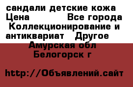 сандали детские кожа › Цена ­ 2 000 - Все города Коллекционирование и антиквариат » Другое   . Амурская обл.,Белогорск г.